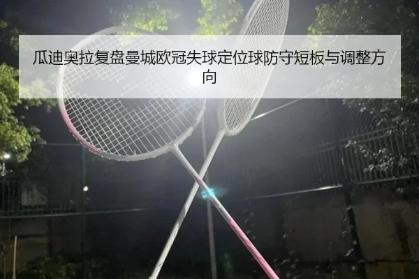 瓜迪奥拉复盘曼城欧冠失球定位球防守短板与调整方向