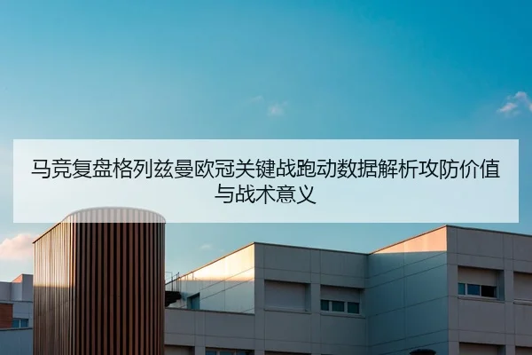 马竞复盘格列兹曼欧冠关键战跑动数据解析攻防价值与战术意义