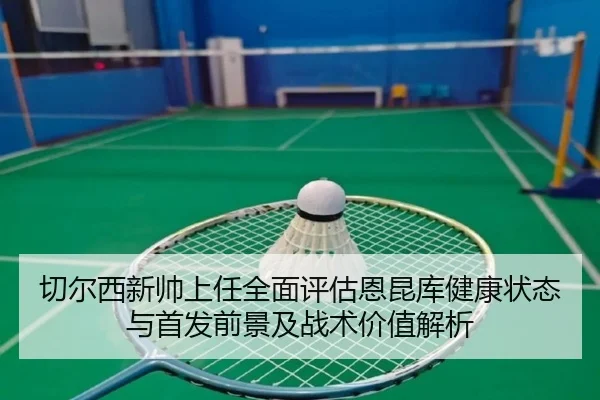 切尔西新帅上任全面评估恩昆库健康状态与首发前景及战术价值解析