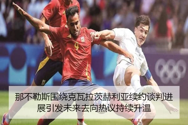 那不勒斯围绕克瓦拉茨赫利亚续约谈判进展引发未来去向热议持续升温